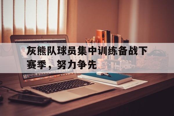 关于灰熊队球员集中训练备战下赛季，努力争先的信息