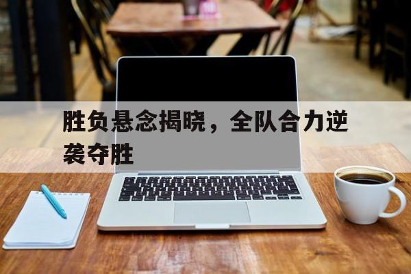 关于胜负悬念揭晓，全队合力逆袭夺胜的信息