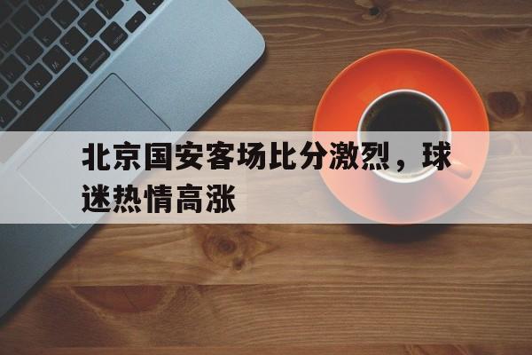 包含北京国安客场比分激烈，球迷热情高涨的词条