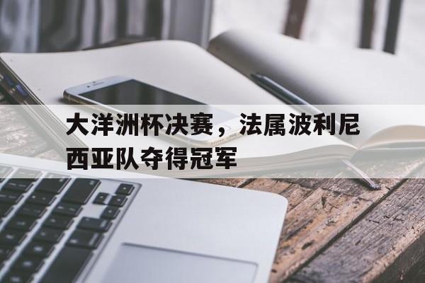 关于大洋洲杯决赛，法属波利尼西亚队夺得冠军的信息