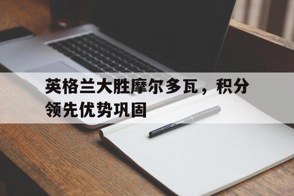 英格兰大胜摩尔多瓦，积分领先优势巩固的简单介绍