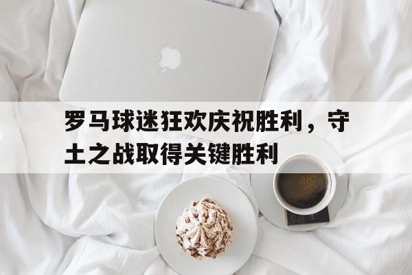 关于罗马球迷狂欢庆祝胜利，守土之战取得关键胜利的信息