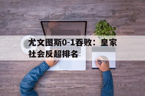 尤文图斯0-1吞败：皇家社会反超排名的简单介绍