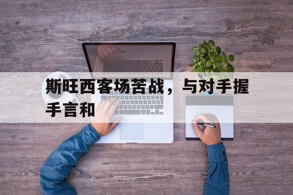 斯旺西客场苦战，与对手握手言和的简单介绍