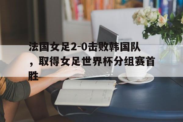 法国女足2-0击败韩国队，取得女足世界杯分组赛首胜的简单介绍