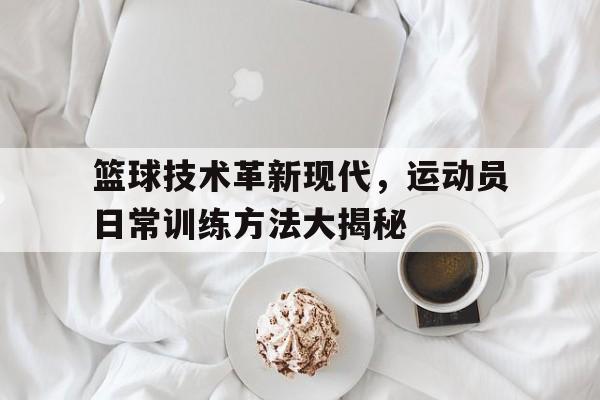 关于篮球技术革新现代，运动员日常训练方法大揭秘的信息