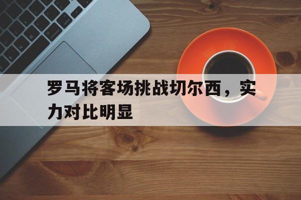 关于罗马将客场挑战切尔西，实力对比明显的信息