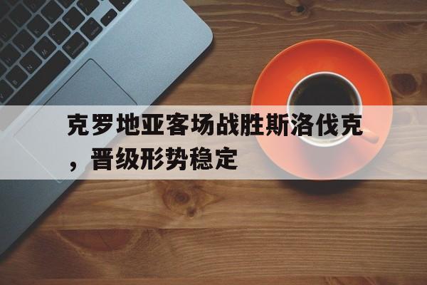 克罗地亚客场战胜斯洛伐克，晋级形势稳定的简单介绍