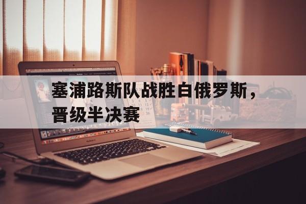 关于塞浦路斯队战胜白俄罗斯,晋级半决赛的信息 关于塞浦路斯队战胜白俄罗斯,晋级半决赛的信息