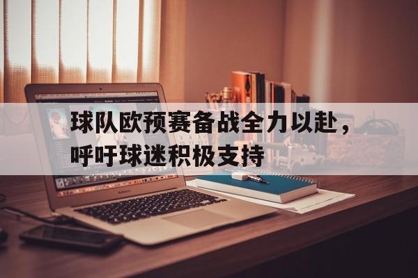 关于球队欧预赛备战全力以赴,呼吁球迷积极支持的信息