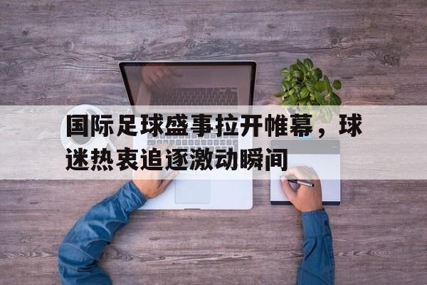 国际足球盛事拉开帷幕,球迷热衷追逐激动瞬间的简单介绍