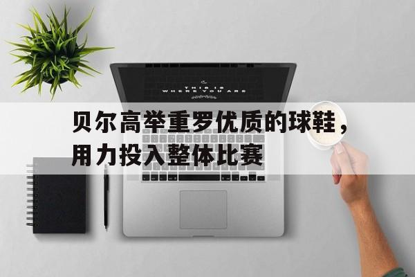 关于贝尔高举重罗优质的球鞋,用力投入整体比赛的信息 关于贝尔高举重罗优质的球鞋,用力投入整体比赛的信息