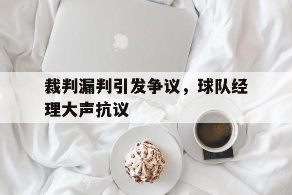 裁判漏判引发争议,球队经理大声抗议