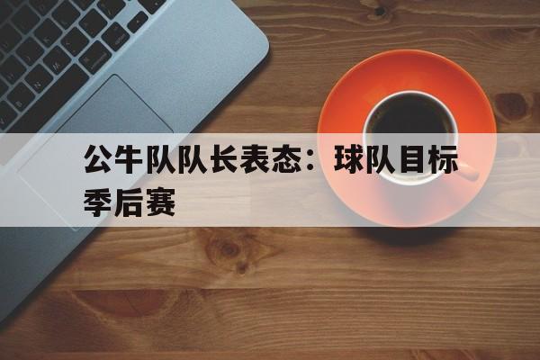 关于公牛队队长表态:球队目标季后赛的信息