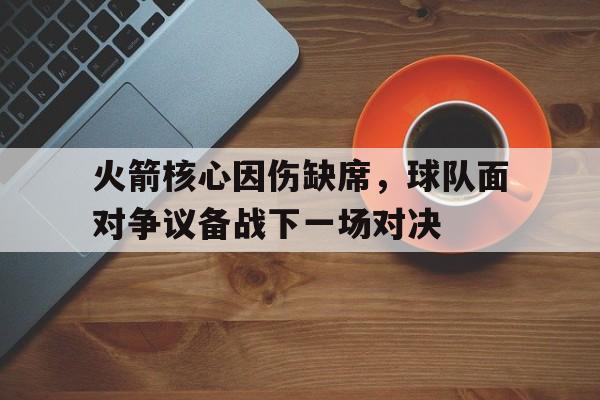 关于火箭核心因伤缺席，球队面对争议备战下一场对决的信息