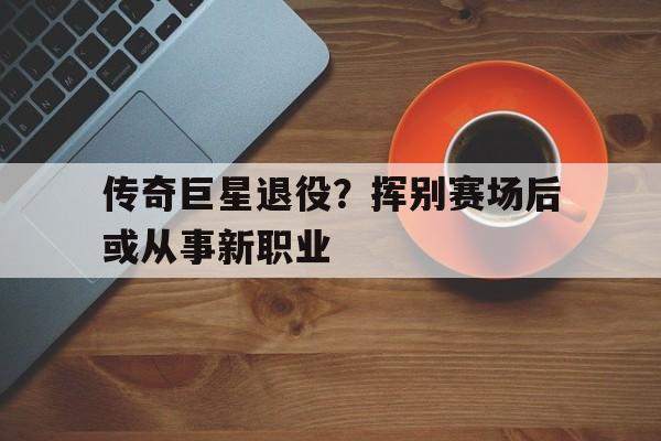 传奇巨星退役?挥别赛场后或从事新职业的简单介绍