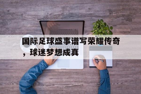 国际足球盛事谱写荣耀传奇，球迷梦想成真的简单介绍