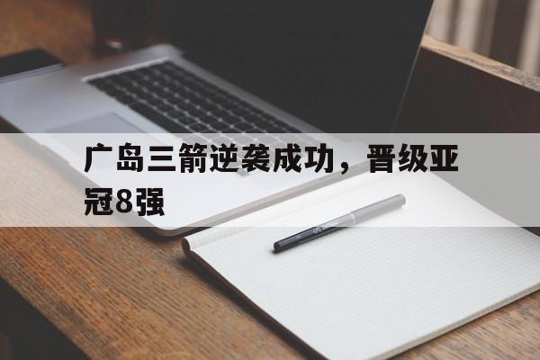 关于广岛三箭逆袭成功，晋级亚冠8强的信息