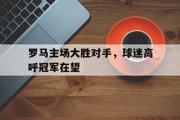 罗马主场大胜对手,球迷高呼冠军在望的简单介绍