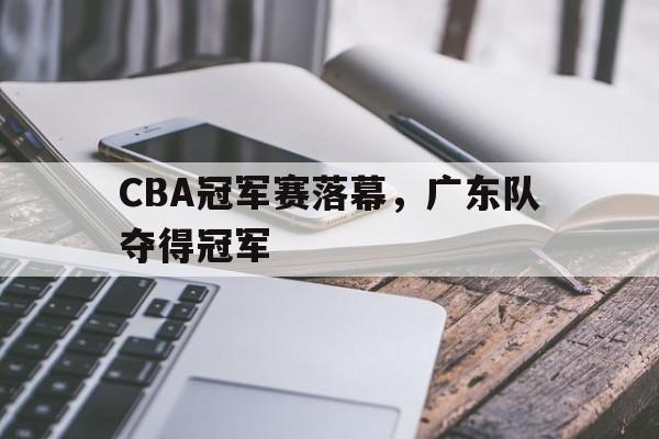 CBA冠军赛落幕，广东队夺得冠军