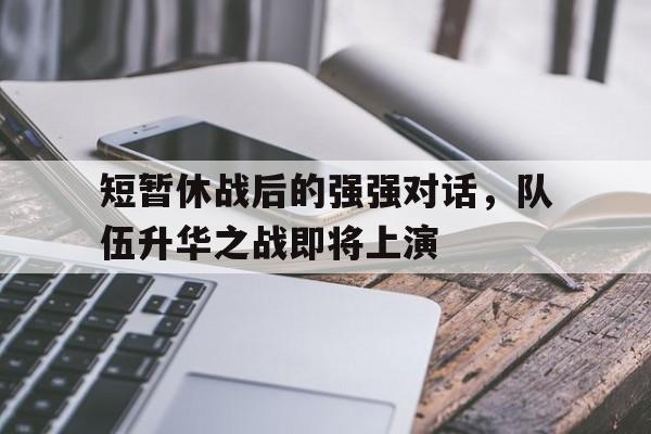 短暂休战后的强强对话,队伍升华之战即将上演的简单介绍