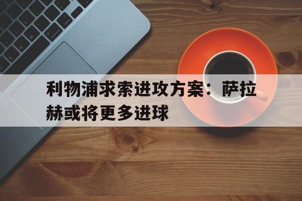 利物浦求索进攻方案：萨拉赫或将更多进球