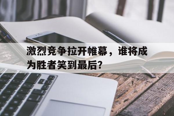 激烈竞争拉开帷幕，谁将成为胜者笑到最后？