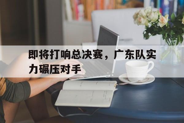 包含即将打响总决赛,广东队实力碾压对手的词条 包含即将打响总决赛,广东队实力碾压对手的词条