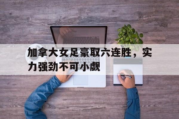 包含加拿大女足豪取六连胜，实力强劲不可小觑的词条