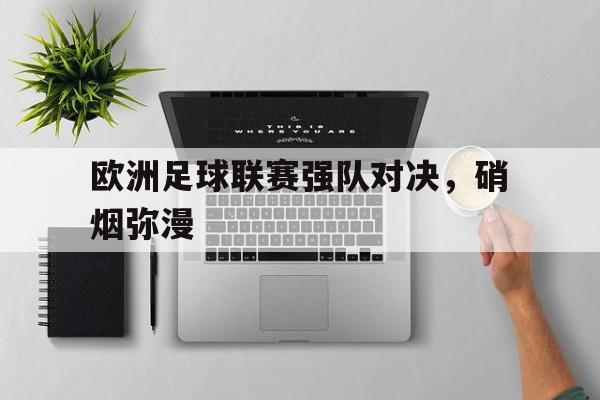 关于欧洲足球联赛强队对决，硝烟弥漫的信息